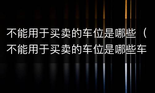 不能用于买卖的车位是哪些（不能用于买卖的车位是哪些车辆）
