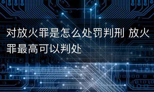 对放火罪是怎么处罚判刑 放火罪最高可以判处
