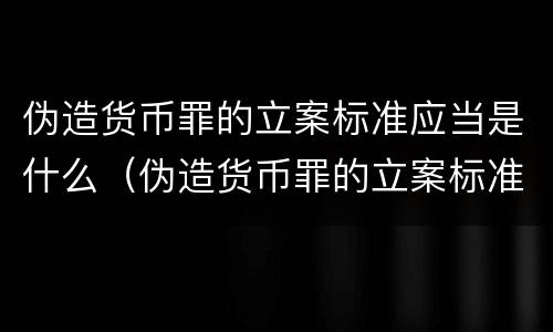 伪造货币罪的立案标准应当是什么（伪造货币罪的立案标准应当是什么意思）