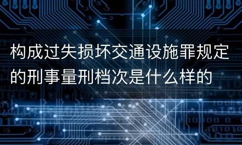 构成过失损坏交通设施罪规定的刑事量刑档次是什么样的