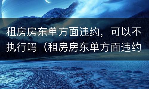 租房房东单方面违约，可以不执行吗（租房房东单方面违约,可以不执行吗合法吗）