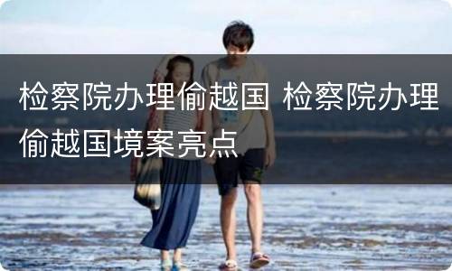 检察院办理偷越国 检察院办理偷越国境案亮点