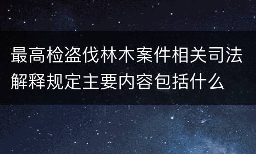 最高检盗伐林木案件相关司法解释规定主要内容包括什么