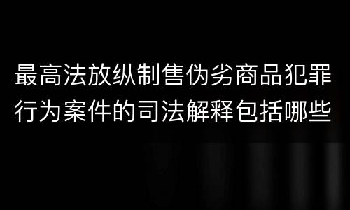 最高法放纵制售伪劣商品犯罪行为案件的司法解释包括哪些主要内容