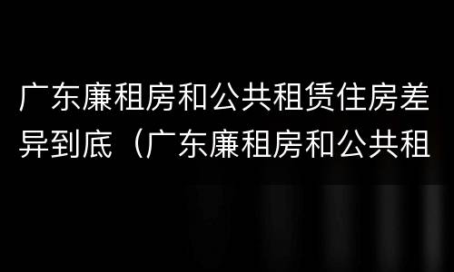 广东廉租房和公共租赁住房差异到底（广东廉租房和公共租赁住房差异到底是什么）