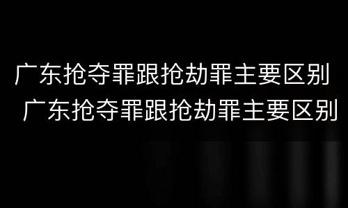广东抢夺罪跟抢劫罪主要区别 广东抢夺罪跟抢劫罪主要区别在于
