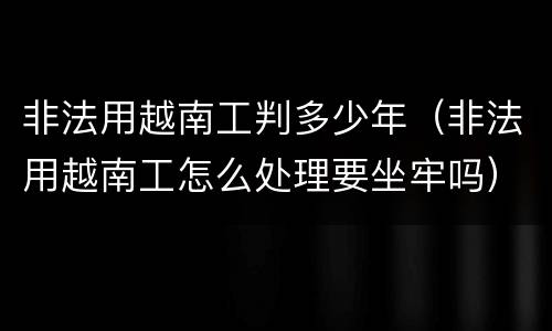 非法用越南工判多少年（非法用越南工怎么处理要坐牢吗）