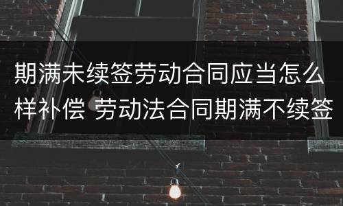 期满未续签劳动合同应当怎么样补偿 劳动法合同期满不续签 赔偿