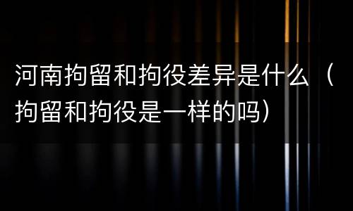 河南拘留和拘役差异是什么（拘留和拘役是一样的吗）