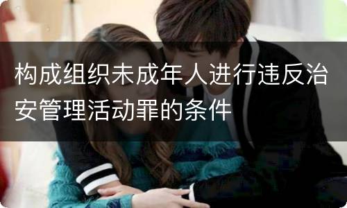 构成组织未成年人进行违反治安管理活动罪的条件