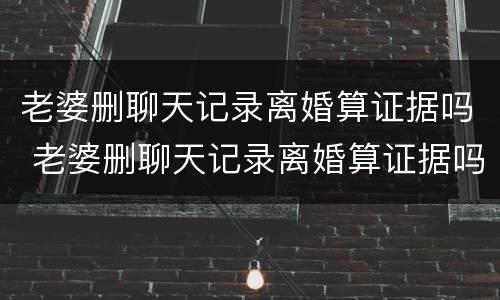 老婆删聊天记录离婚算证据吗 老婆删聊天记录离婚算证据吗怎么办