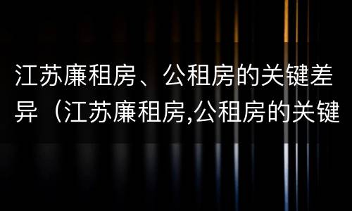江苏廉租房、公租房的关键差异（江苏廉租房,公租房的关键差异有哪些）
