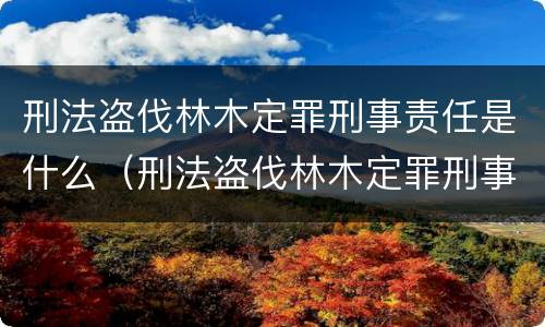刑法盗伐林木定罪刑事责任是什么（刑法盗伐林木定罪刑事责任是什么意思）