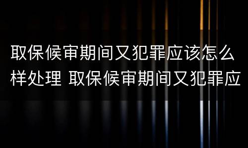 取保候审期间又犯罪应该怎么样处理 取保候审期间又犯罪应该怎么样处理呢