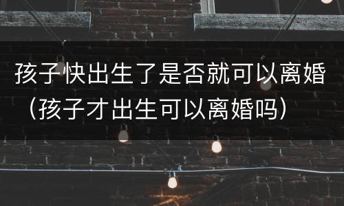 孩子快出生了是否就可以离婚（孩子才出生可以离婚吗）