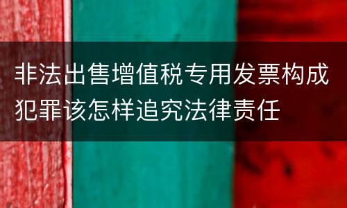 非法出售增值税专用发票构成犯罪该怎样追究法律责任