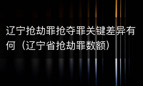 辽宁抢劫罪抢夺罪关键差异有何（辽宁省抢劫罪数额）