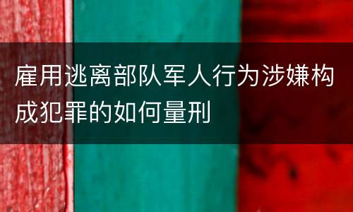 雇用逃离部队军人行为涉嫌构成犯罪的如何量刑