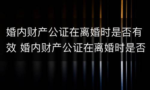 婚内财产公证在离婚时是否有效 婚内财产公证在离婚时是否有效怎么查