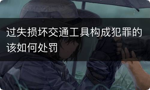 过失损坏交通工具构成犯罪的该如何处罚