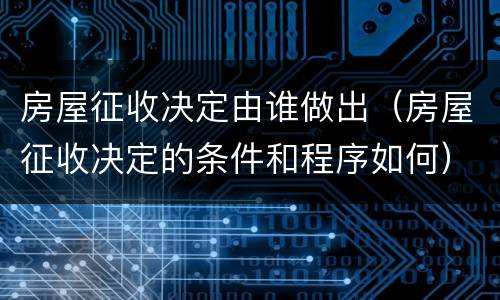 房屋征收决定由谁做出（房屋征收决定的条件和程序如何）
