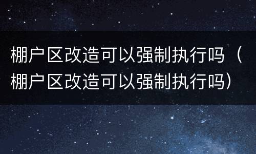 棚户区改造可以强制执行吗（棚户区改造可以强制执行吗）