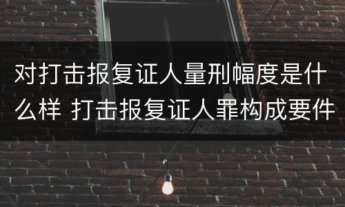 对打击报复证人量刑幅度是什么样 打击报复证人罪构成要件