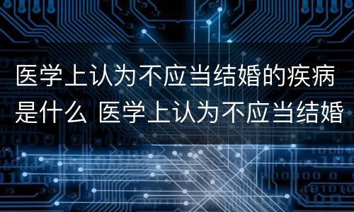 医学上认为不应当结婚的疾病是什么 医学上认为不应当结婚的疾病是什么意思