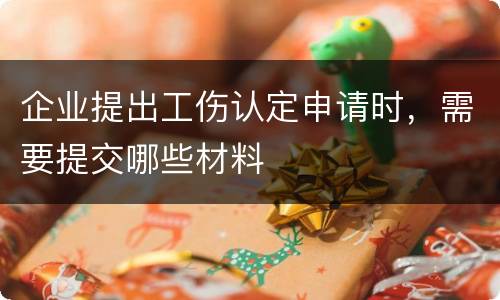 企业提出工伤认定申请时，需要提交哪些材料