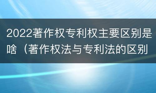 2022著作权专利权主要区别是啥（著作权法与专利法的区别）