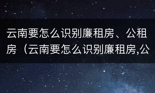 云南要怎么识别廉租房、公租房（云南要怎么识别廉租房,公租房的真假）