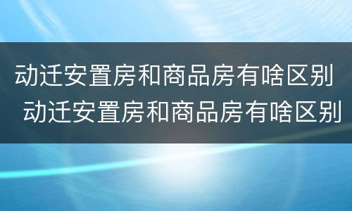动迁安置房和商品房有啥区别 动迁安置房和商品房有啥区别呢