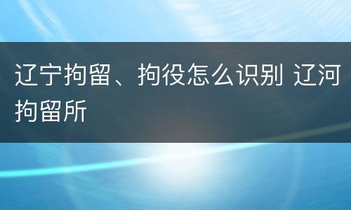 辽宁拘留、拘役怎么识别 辽河拘留所