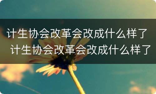 计生协会改革会改成什么样了 计生协会改革会改成什么样了呢