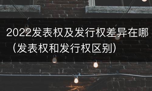 2022发表权及发行权差异在哪（发表权和发行权区别）