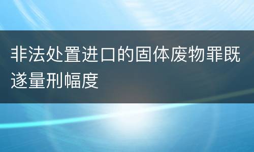 非法处置进口的固体废物罪既遂量刑幅度