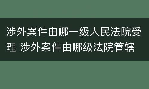 涉外案件由哪一级人民法院受理 涉外案件由哪级法院管辖