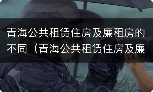 青海公共租赁住房及廉租房的不同（青海公共租赁住房及廉租房的不同分类）