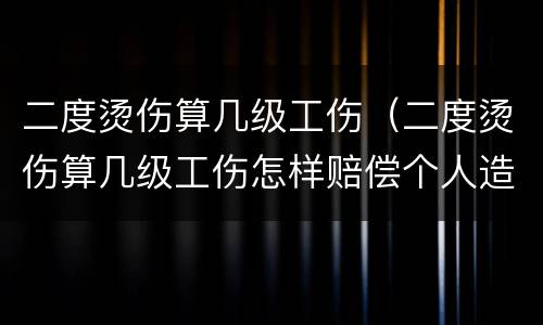 二度烫伤算几级工伤（二度烫伤算几级工伤怎样赔偿个人造成的）