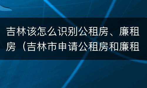 吉林该怎么识别公租房、廉租房（吉林市申请公租房和廉租房的条件）