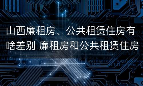 山西廉租房、公共租赁住房有啥差别 廉租房和公共租赁住房的区别
