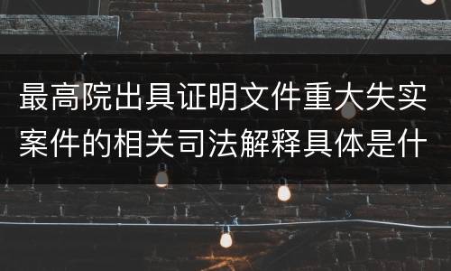 最高院出具证明文件重大失实案件的相关司法解释具体是什么规定