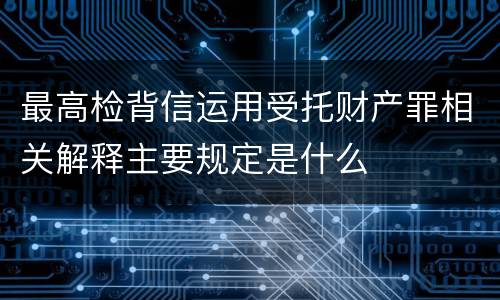 最高检背信运用受托财产罪相关解释主要规定是什么