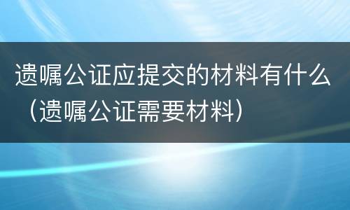 遗嘱公证应提交的材料有什么（遗嘱公证需要材料）