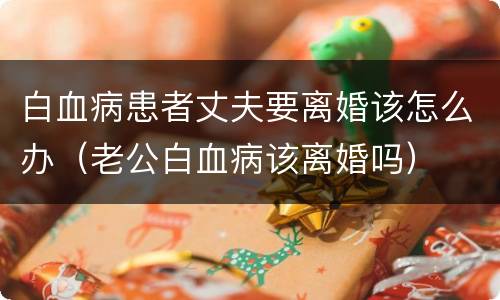 白血病患者丈夫要离婚该怎么办（老公白血病该离婚吗）