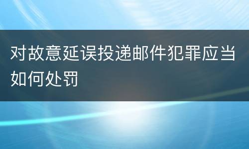 对故意延误投递邮件犯罪应当如何处罚