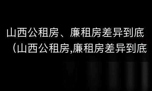山西公租房、廉租房差异到底（山西公租房,廉租房差异到底大不大）