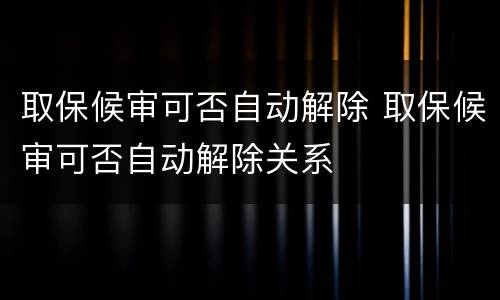 取保候审可否自动解除 取保候审可否自动解除关系