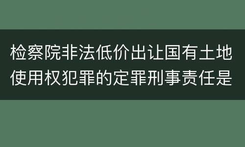 检察院非法低价出让国有土地使用权犯罪的定罪刑事责任是什么