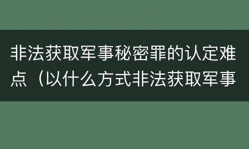 非法获取军事秘密罪的认定难点（以什么方式非法获取军事秘密的构成非法获取军事秘密罪）